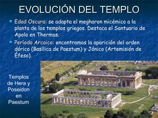  Edad OscuraEdad Oscura: se adapta el megharon micémico a la
planta de los templos griegos. Destaca el Santuario de
Apolo en Thermos.
 Período ArcaicoPeríodo Arcaico: encontramos la aparición del orden
dórico (Basílica de Paestum) y Jónico (Artemisión de
Éfeso).
EVOLUCIÓN DEL TEMPLOEVOLUCIÓN DEL TEMPLO
Templos
de Hera y
Poseidon
en
Paestum
 
