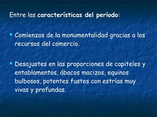 Entre las características del período:
 Comienzos de la monumentalidad gracias a los
recursos del comercio.
 Desajustes en las proporciones de capiteles y
entablamentos, ábacos macizos, equinos
bulbosos, potentes fustes con estrías muy
vivas y profundas.
 