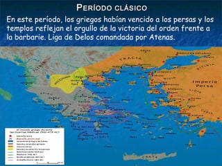PPERÍODO CLÁSICOERÍODO CLÁSICO
En este período, los griegos habían vencido a los persas y los
templos reflejan el orgullo de la victoria del orden frente a
la barbarie. Liga de Delos comandada por Atenas.
 