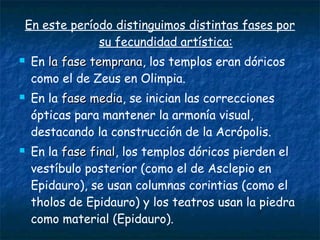 En este período distinguimos distintas fases por
su fecundidad artística:
 En la fase tempranala fase temprana, los templos eran dóricos
como el de Zeus en Olimpia.
 En la fase mediafase media, se inician las correcciones
ópticas para mantener la armonía visual,
destacando la construcción de la Acrópolis.
 En la fase finalfase final, los templos dóricos pierden el
vestíbulo posterior (como el de Asclepio en
Epidauro), se usan columnas corintias (como el
tholos de Epidauro) y los teatros usan la piedra
como material (Epidauro).
 