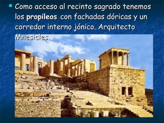  Como acceso al recinto sagrado tenemosComo acceso al recinto sagrado tenemos
loslos propileospropileos con fachadas dóricas y uncon fachadas dóricas y un
corredor interno jónico. Arquitectocorredor interno jónico. Arquitecto
Mnesicles.Mnesicles.
 
