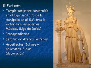 El Partenón
 Templo períptero construidoTemplo períptero construido
en el lugar más alto de laen el lugar más alto de la
Acrópolis en el S.V, tras laAcrópolis en el S.V, tras la
victoria en las Guerrasvictoria en las Guerras
Médicas (Liga de Delos)Médicas (Liga de Delos)
 PropagandísticoPropagandístico
 Estatua de Atenea PartenosEstatua de Atenea Partenos
 Arquitectos: Ictinos yArquitectos: Ictinos y
Calícrates. FidiasCalícrates. Fidias
(decoración)(decoración)
 