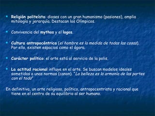  Religión politeísta: dioses con un gran humanismo (pasiones), amplia
mitología y jerarquía. Destacan los Olímpicos.
 Convivencia del mythos y el logos.
 Cultura antropocéntrica (el hombre es la medida de todas las cosas).
Por ello, existen espacios como el ágora.
 Carácter político: el arte está al servicio de la polis.
 La actitud racional influye en el arte. Se buscan modelos ideales
sometidos a unas normas (canon). “La belleza es la armonía de las partes
con el todo”
En definitiva, un arte religioso, político, antropocentrista y racional que
tiene en el centro de su equilibrio al ser humano.
 