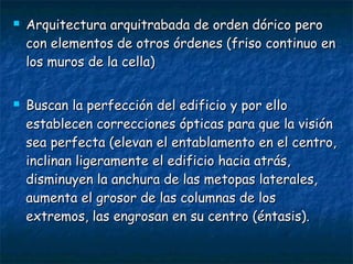  Arquitectura arquitrabada de orden dórico peroArquitectura arquitrabada de orden dórico pero
con elementos de otros órdenes (friso continuo encon elementos de otros órdenes (friso continuo en
los muros de la cella)los muros de la cella)
 Buscan la perfección del edificio y por elloBuscan la perfección del edificio y por ello
establecen correcciones ópticas para que la visiónestablecen correcciones ópticas para que la visión
sea perfecta (elevan el entablamento en el centro,sea perfecta (elevan el entablamento en el centro,
inclinan ligeramente el edificio hacia atrás,inclinan ligeramente el edificio hacia atrás,
disminuyen la anchura de las metopas laterales,disminuyen la anchura de las metopas laterales,
aumenta el grosor de las columnas de losaumenta el grosor de las columnas de los
extremos, las engrosan en su centro (éntasis).extremos, las engrosan en su centro (éntasis).
 