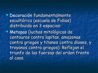  Decoración fundamentalmentefundamentalmente
escultórica (escuela de Fidias)escultórica (escuela de Fidias)
distribuida en 3 espacios:distribuida en 3 espacios:
 Metopas (luchas mitológicas de(luchas mitológicas de
centauros contra lapitas, amazonascentauros contra lapitas, amazonas
contra griegos y titanes contra dioses, ycontra griegos y titanes contra dioses, y
troyanos contra griegos). Reflejan eltroyanos contra griegos). Reflejan el
triunfo de las fuerzas del orden frentetriunfo de las fuerzas del orden frente
al caos.al caos.
 