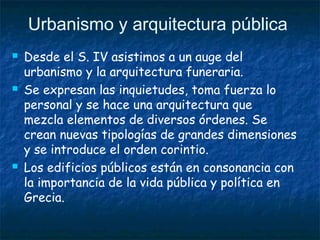 Urbanismo y arquitectura pública
 Desde el S. IV asistimos a un auge del
urbanismo y la arquitectura funeraria.
 Se expresan las inquietudes, toma fuerza lo
personal y se hace una arquitectura que
mezcla elementos de diversos órdenes. Se
crean nuevas tipologías de grandes dimensiones
y se introduce el orden corintio.
 Los edificios públicos están en consonancia con
la importancia de la vida pública y política en
Grecia.
 