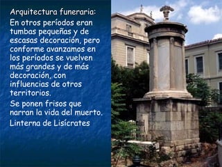 Arquitectura funeraria:Arquitectura funeraria:
En otros períodos eran
tumbas pequeñas y de
escasas decoración, pero
conforme avanzamos en
los períodos se vuelven
más grandes y de más
decoración, con
influencias de otros
territorios.
Se ponen frisos que
narran la vida del muerto.
Linterna de Lisícrates
 