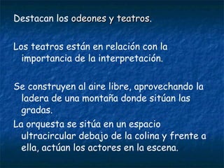 Destacan los odeones y teatrosodeones y teatros.
Los teatros están en relación con la
importancia de la interpretación.
Se construyen al aire libre, aprovechando la
ladera de una montaña donde sitúan las
gradas.
La orquesta se sitúa en un espacio
ultracircular debajo de la colina y frente a
ella, actúan los actores en la escena.
 