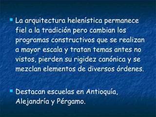  La arquitectura helenística permanece
fiel a la tradición pero cambian los
programas constructivos que se realizan
a mayor escala y tratan temas antes no
vistos, pierden su rigidez canónica y se
mezclan elementos de diversos órdenes.
 Destacan escuelas en Antioquía,
Alejandría y Pérgamo.
 