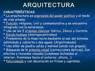 ARQUITECTURAARQUITECTURA
CARACTERÍSTICAS
* La arquitectura es expresión del poder políticoexpresión del poder político y el modo
de vida urbano.
* FunciónFunción:: religiosa, civil y conmemorativa y se encuentra
integrada con la naturaleza.
* Uso de los 3 órdenes clásicosórdenes clásicos: Dórico, Jónico y Corintio.
* Escala humanaEscala humana (Antropocentrismo)
* Predominio de la línea recta mediante el uso del sistema
adintelado y cubierta a dos aguas. (Arquitrabada).
* Uso sillar de piedra caliza y mármol (unido con grapas).
* Búsqueda de la armonía visualarmonía visual (correcciones ópticas). Con
efectos y recursos visuales (columnas inclinadas al
interior, frontones hacia el exterior, altura,…)
* PolicromadaPolicromada y con decoración en frisos y capiteles.
 