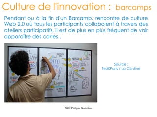 Culture de l'innovation :                                 barcamps
Pendant ou à la fin d'un Barcamp, rencontre de culture
Web 2.0 où tous les participants collaborent à travers des
ateliers participatifs, il est de plus en plus fréquent de voir
apparaître des cartes .




                                                         Source :
                                                   TedXParis / La Cantine




                          2009 Philippe Boukobza
 