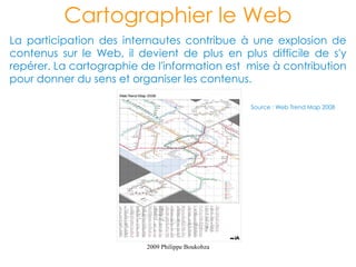 Cartographier le Web
La participation des internautes contribue à une explosion de
contenus sur le Web, il devient de plus en plus difficile de s'y
repérer. La cartographie de l'information est mise à contribution
pour donner du sens et organiser les contenus.

                                                   Source : Web Trend Map 2008




                          2009 Philippe Boukobza
 