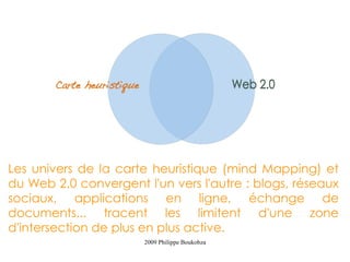 Les univers de la carte heuristique (mind Mapping) et
du Web 2,0 convergent l'un vers l'autre : blogs, réseaux
sociaux, applications en ligne, échange de
documents... tracent les limitent d'une zone
d'intersection de plus en plus active.
                       2009 Philippe Boukobza
 