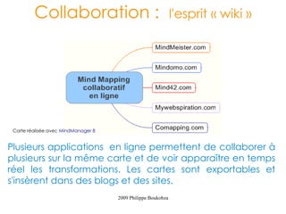 Collaboration :                                      l'esprit « wiki »




 Carte réalisée avec MindManager 8


Plusieurs applications en ligne permettent de collaborer à
plusieurs sur la même carte et de voir apparaître en temps
réel les transformations. Les cartes sont exportables et
s'insèrent dans des blogs et des sites.
                                     2009 Philippe Boukobza
 