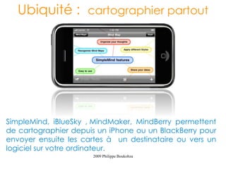 Ubiquité : cartographier partout




SimpleMind, iBlueSky , MindMaker, MindBerry permettent
de cartographier depuis un iPhone ou un BlackBerry pour
envoyer ensuite les cartes à un destinataire ou vers un
logiciel sur votre ordinateur.
                      2009 Philippe Boukobza
 