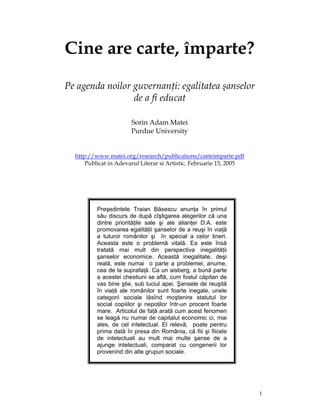 Cine are carte, împarte?
Pe agenda noilor guvernanţi: egalitatea şanselor
                 de a fi educat

                       Sorin Adam Matei
                       Purdue University


  http://www.matei.org/research/publications/carteimparte.pdf
      Publicat in Adevarul Literar si Artistic, Februarie 15, 2005




          Preşedintele Traian Băsescu anunţa în primul
          său discurs de după cîştigarea alegerilor că una
          dintre priorităţile sale şi ale alianţei D.A. este
          promovarea egalităţii şanselor de a reuşi în viaţă
          a tuturor românilor şi în special a celor tineri.
          Aceasta este o problemă vitală. Ea este însă
          tratată mai mult din perspectiva inegalităţii
          şanselor economice. Această inegalitate, deşi
          reală, este numai o parte a problemei, anume,
          cea de la suprafaţă. Ca un aisberg, a bună parte
          a acestei chestiuni se află, cum fostul căpitan de
          vas bine ştie, sub luciul apei. Şansele de reuşită
          în viaţă ale românilor sunt foarte inegale, unele
          categorii sociale lăsînd moştenire statutul lor
          social copiiilor şi nepoţilor într-un procent foarte
          mare. Articolul de faţă arată cum acest fenomen
          se leagă nu numai de capitalul economic ci, mai
          ales, de cel intelectual. El relevă, poate pentru
          prima dată în presa din România, că fiii şi fiicele
          de intelectuali au mult mai multe şanse de a
          ajunge intelectuali, comparat cu congenerii lor
          provenind din alte grupuri sociale.




                                                                     1
 