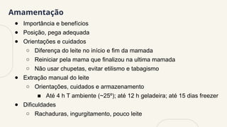Amamentação
● Importância e benefícios
● Posição, pega adequada
● Orientações e cuidados
○ Diferença do leite no início e fim da mamada
○ Reiniciar pela mama que finalizou na ultima mamada
○ Não usar chupetas, evitar etilismo e tabagismo
● Extração manual do leite
○ Orientações, cuidados e armazenamento
■ Até 4 h T ambiente (~25º); até 12 h geladeira; até 15 dias freezer
● Dificuldades
○ Rachaduras, ingurgitamento, pouco leite
 