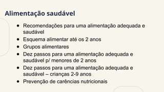 Alimentação saudável
● Recomendações para uma alimentação adequada e
saudável
● Esquema alimentar até os 2 anos
● Grupos alimentares
● Dez passos para uma alimentação adequada e
saudável p/ menores de 2 anos
● Dez passos para uma alimentação adequada e
saudável – crianças 2-9 anos
● Prevenção de carências nutricionais
 