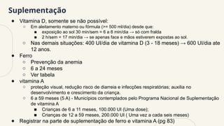 Suplementação
● Vitamina D, somente se não possível:
○ Em aleitamento materno ou fórmula (>= 500 ml/dia) desde que:
■ exposição ao sol 30 min/sem = 6 a 8 min/dia → só com fralda
■ 2 h/sem = 17 min/dia → se apenas face e mãos estiverem expostas ao sol.
○ Nas demais situações: 400 UI/dia de vitamina D (3 - 18 meses) → 600 UI/dia ate
12 anos.
● Ferro
○ Prevenção da anemia
○ 6 a 24 meses
○ Ver tabela
● vitamina A
○ proteção visual, redução risco de diarreia e infecções respiratórias; auxilia no
desenvolvimento e crescimento da criança.
○ 6 a 59 meses (5 A) - Municípios contemplados pelo Programa Nacional de Suplementação
de vitamina A
■ Crianças de 6 a 11 meses, 100.000 UI (Uma dose);
■ Crianças de 12 a 59 meses, 200.000 UI ( Uma vez a cada seis meses)
● Registrar na parte de suplementação de ferro e vitamina A (pg 83)
 