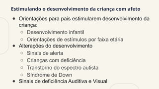 Estimulando o desenvolvimento da criança com afeto
● Orientações para pais estimularem desenvolvimento da
criança:
○ Desenvolvimento infantil
○ Orientações de estímulos por faixa etária
● Alterações do desenvolvimento
○ Sinais de alerta
○ Crianças com deficiência
○ Transtorno do espectro autista
○ Síndrome de Down
● Sinais de deficiência Auditiva e Visual
 