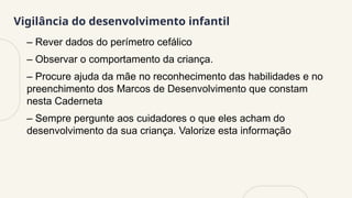 Vigilância do desenvolvimento infantil
– Rever dados do perímetro cefálico
– Observar o comportamento da criança.
– Procure ajuda da mãe no reconhecimento das habilidades e no
preenchimento dos Marcos de Desenvolvimento que constam
nesta Caderneta
– Sempre pergunte aos cuidadores o que eles acham do
desenvolvimento da sua criança. Valorize esta informação
 