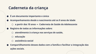 Caderneta da criança
● É um documento importante e único
● Acompanhamento desde o nascimento até os 9 anos de idade
○ a partir dos 10 anos Caderneta de Saúde do Adolescente
→
● Registro de todas as informações sobre:
○ atendimento à criança nos serviços de saúde,
○ educação
○ assistência social
● Compartilhamento desses dados com a família e facilitar a integração das
ações sociais.
 