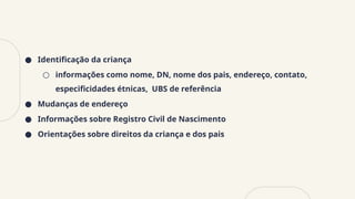 ● Identificação da criança
○ informações como nome, DN, nome dos pais, endereço, contato,
especificidades étnicas, UBS de referência
● Mudanças de endereço
● Informações sobre Registro Civil de Nascimento
● Orientações sobre direitos da criança e dos pais
 