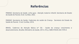 Referências
PARANÁ. Secretaria da Saúde. Linha guia - Atenção materno infantil. Secretaria de Estado
da Saúde do Paraná. 8 ed. Curitiba. 2022.
PARANÁ. Secretaria da Saúde. Caderneta de saúde da Criança. Secretaria de Estado da
Saúde do Paraná. 12 ed. Curitiba. 2018.
BRASIL. Cadernos de Atenção Básica (nº 33) - Saúde da criança: crescimento e
desenvolvimento. Brasília: Ministério da Saúde, 2014. 272 p. ISBN 978-85-334-1970-4
 