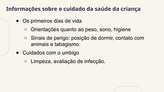 Informações sobre o cuidado da saúde da criança
● Os primeiros dias de vida
○ Orientações quanto ao peso, sono, higiene
○ Sinais de perigo: posição de dormir, contato com
animais e tabagismo.
● Cuidados com o umbigo
○ Limpeza, avaliação de infecção.
 
