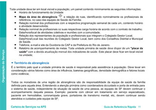 Carteira de Serviços na APS Guia de Referência Rápida 11
OrganizaçãodoServiço
Toda unidade deve ter em local visível a população, um painel contendo minimamente as seguintes informações:
Horário de funcionamento da Unidade
Mapa da área de abrangência
II
e relação de ruas, identificando nominalmente os profissionais de
referência, no caso das equipes de Saúde da Família;
Relação nominal dos profissionais com a respectiva programação semanal de cada um, contendo horário
e atividade desenvolvida;
Relação nominal de profissionais co suas respectivas carga horária de acordo com o contrato de trabalho;
Data/hora/local de atividades coletivas e reuniões com a comunidade;
Relação dos representantes da população e profissionais que integram o Colegiado Gestor Local;
Data/Hora/Local das reuniões do Colegiado Gestor Local, bem como dos Conselhos Distrital e Municipal
de Saúde.
Telefone, e-mail e site da Ouvidoria da CAP e da Prefeitura do Rio de Janeiro.
Relatório de acompanhamento de metas. Toda unidade primária de saúde deve dispor de um “placar da
saúde” com a devida atualização mensal dos indicadores de saúde. Este placar deve ficar em local visível
na unidade;
● Território de abrangência
É o território pelo qual a unidade primária de saúde é responsável pela assistência à população. Deve levar em
consideração vários fatores como área de influência, barreiras geográficas, densidade demográfica e fatores locais
como violência;
Todos os moradores de uma região de abrangência são de responsabilidade da equipe de saúde da família
definida para aquela área. Entendendo a atenção primária como coordenadora docuidado e porta de entrada para
o sistema de saúde, independente da situação de saúde de uma pessoa, as equipes de SF devem continuar o
acompanhamento daquela pessoa. Exemplo: paciente com câncer em tratamento em serviço especializado,
paciente em hemodiálise, coronariopata grave, portadores de transtorno mental, etc, devem continuar sendo
atendidos e cuidados pela equipe de SF;
●
●
●
●
●
●
●
 