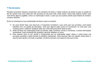 118 Carteira de Serviços na APS Guia de Referência Rápida
● Reclamações
Prezado funcionário estamos construindo com empenho de todos o melhor sistema de saúde do país na cidade do
Rio de Janeiro mas como sabe isto não acontece do dia para noite, então ajude a fazer este sistema melhor caso
você tenha alguma sugestão, critica ou reclamação a fazer, e para que sua queixa opinião seja tratada de maneira
correta e eficiente.
Envie um email para a sua coordenação de área ou para a ouvidoria.
1) Se você decidir fazer uma denuncia, é importante considerar o que você quer que aconteça, você estará
satisfeito com um pedido de desculpas, você quer alguma ação contra um funcionário, ou você quer uma
mudança para o sistema? Qualquer ação que você esta procurando deixe-a claro.
2) Antes de fazer sua reclamação,anote os eventos, data e horários, nomes e conversas, e outras informações
necessárias. Suas anotações lhe ajudarão a lembrar detalhes no futuro.
3) Para queixas orais ou por escrito é fundamental que as explicações sejam claras e curtas foque nas
principais questões e deixe de lado os detalhes irrelevantes. Caso possível, fale com alguém antes sobre o
assunto para ajudar a formular a questão, mantenha sempre uma copia de tudo que enviou.
 