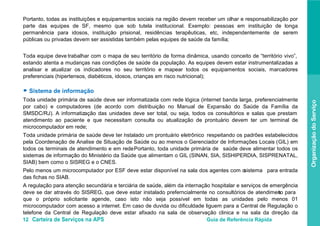 12 Carteira de Serviços na APS Guia de Referência Rápida
OrganizaçãodoServiço
Portanto, todas as instituições e equipamentos sociais na região devem receber um olhar e responsabilização por
parte das equipes de SF, mesmo que sob tutela institucional. Exemplo: pessoas em instituição de longa
permanência para idosos, instituição prisional, residências terapêuticas, etc, independentemente de serem
públicas ou privadas devem ser assistidas também pelas equipes de saúde da família;
Toda equipe deve trabalhar com o mapa de seu território de forma dinâmica, usando conceito de “território vivo”,
estando atenta a mudanças nas condições de saúde da população. As equipes devem estar instrumentalizadas a
analisar e atualizar os indicadores no seu território e mapear todos os equipamentos sociais, marcadores
preferenciais (hipertensos, diabéticos, idosos, crianças em risco nutricional);
● Sistema de informação
Toda unidade primária de saúde deve ser informatizada com rede lógica (internet banda larga, preferencialmente
por cabo) e computadores (de acordo com distribuição no Manual de Expansão do Saúde da Família da
SMSDC/RJ). A informatização das unidades deve ser total, ou seja, todos os consultórios e salas que prestam
atendimento ao paciente e que necessitam consulta ou atualização de prontuário devem ter um terminal de
microcomputador em rede;
Toda unidade primária de saúde deve ter instalado um prontuário eletrônico respeitando os padrões estabelecidos
pela Coordenação de Analise de Situação de Saúde ou ao menos o Gerenciador de Informações Locais (GIL) em
todos os terminais de atendimento e em rede. Portanto, toda unidade primária de saúde deve alimentar todos os
sistemas de informação do Ministério da Saúde que alimentam o GIL (SINAN, SIA, SISHIPERDIA, SISPRENATAL,
SIAB) bem como o SISREG e o CNES.
Pelo menos um microcomputador por ESF deve estar disponível na sala dos agentes com osistema para entrada
das fichas no SIAB.
A regulação para atenção secundária e terciária de saúde, além da internação hospitalar e serviços de emergência
deve se dar através do SISREG, que deve estar instalado preferncialmente no consultórios de atendimento para
que o próprio solicitante agende, caso isto não seja possível em todas as unidades pelo menos 01
microcomputador com acesso a internet. Em caso de duvida ou dificuldade liguem para a Central de Regulação o
telefone da Central de Regulação deve estar afixado na sala de observação clinica e na sala da direção da
 