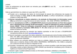 Carteira de Serviços na APS Guia de Referência Rápida 13
OrganizaçãodoServiço
unidade.
Todos os profissionais de saúde devem ser treinados para utilizaçãoSISREG edo GIL ou outro sistema de
prontuário eletrônico.
Cabe ao gerente/diretor da unidade com apoio das CAPs e das OSS :
a) Proceder com a atualização dos dados de movimentação de pessoal dos profissionais das equipes de
saúde da família no CNES, ainda no mês corrente da mesma; e verificar mensalmente a situação da
unidade no CNES pela WEB.
b) Informar mensalmente os dados cadastrais e de produção do Gerenciador de Informações Locais
(GIL) que alimentam os seguintes bancos de dados nacionais - SIA, SIAB, HIPERDIA, SISPRENATAL;
c) Informar mensalmente às CAPs e a S/SUBPAV/SVS através do preenchimento em ficha física (papel)
para a alimentação dos sistemas SI-API (Imunização) – mapas de aplicação de vacinas (modelo em
anexo), SINAN – fichas de notificação compulsória (todos os agravos de notificação compulsória
nacional, estadual e municipal), CNES (fichas 17, 18 e 22) sempre que houver novo componente na
equipe de Saúde da Família;
d) Enviar relatórios gerenciais de produção dos registros apontados no item (b) para a S/SUBPAV/SAP
mensalmente através do email: sap.subpav@gmail.com;
e) Garantir importação e exportação dos dados cadastrais e de produção para outros formatos de leitura (CSV.
CNV, TXT, DBF). Estes dados devem obrigatoriamente reportar ao Cartão Nacional de Saúde (CADSUS)
quando devidamente implantado;
f) Utilizar software com prontuário eletrônico em todas as unidades, desde que garanta a exportação dos
dados para os sistemas oficiais do MS (CNES, SISHIPERDIA, SISPRENATAL, SAI, SIAB) e compatível
com a estrutura de base de dados do integrador do GIL;
g) Consolidar, mensalmente, todos os indicadores presente no contrato de gestão a partir das bases de dados
informadas, exceto os dados referentes ao SIM e SINASC que deverão ser consultados junto a Divisão de
Vigilância em Saúde da Área Programática;
h) Garantir o sigilo e confidencialidade de todas as informações individuais, coletadas ou consultadas;
 