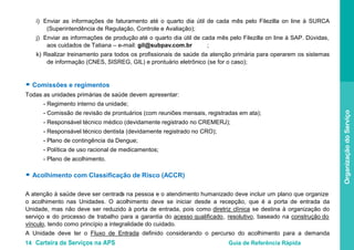 14 Carteira de Serviços na APS Guia de Referência Rápida
OrganizaçãodoServiço
i) Enviar as informações de faturamento até o quarto dia útil de cada mês pelo Filezilla on line à SURCA
(Superintendência de Regulação, Controle e Avaliação);
j) Enviar as informações de produção até o quarto dia útil de cada mês pelo Filezilla on line à SAP. Dúvidas,
aos cuidados de Tatiana – e-mail: gil@subpav.com.br ;
k) Realizar treinamento para todos os profissionais de saúde da atenção primária para operarem os sistemas
de informação (CNES, SISREG, GIL) e prontuário eletrônico (se for o caso);
● Comissões e regimentos
Todas as unidades primárias de saúde devem apresentar:
- Regimento interno da unidade;
- Comissão de revisão de prontuários (com reuniões mensais, registradas em ata);
- Responsável técnico médico (devidamente registrado no CREMERJ);
- Responsável técnico dentista (devidamente registrado no CRO);
- Plano de contingência da Dengue;
- Política de uso racional de medicamentos;
- Plano de acolhimento.
● Acolhimento com Classificação de Risco (ACCR)
A atenção à saúde deve ser centrada na pessoa e o atendimento humanizado deve incluir um plano que organize
o acolhimento nas Unidades. O acolhimento deve se iniciar desde a recepção, que é a porta de entrada da
Unidade, mas não deve ser reduzido à porta de entrada, pois como diretriz clínica se destina à organização do
serviço e do processo de trabalho para a garantia do acesso qualificado, resolutivo, baseado na construção do
vínculo
A Unidade deve ter o
, tendo como princípio a integralidade do cuidado.
Fluxo de Entrada definido considerando o percurso do acolhimento para a demanda
 