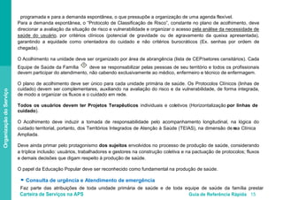 Carteira de Serviços na APS Guia de Referência Rápida 15
OrganizaçãodoServiço
programada e para a demanda espontânea, o que pressupõe a organização de uma agenda flexível.
Para a demanda espontânea, o “Protocolo de Classificação de Risco”, constante no plano de acolhimento, deve
direcionar a avaliação da situação de risco e vulnerabilidade e organizar o acesso pela análise da necessidade de
saúde do usuário
O Acolhimento na unidade deve ser organizado por área de abrangência (lista de CEP/setores censitários). Cada
Equipe de Saúde da Família
, por critérios clínicos (potencial de gravidade ou de agravamento da queixa apresentada),
garantindo a equidade como orientadora do cuidado e não critérios burocráticos (Ex. senhas por ordem de
chegada).
II
deve se responsabilizar pelas pessoas de seu território e todos os profissionais
devem participar do atendimento, não cabendo exclusivamente ao médico, enfermeiro e técnico de enfermagem.
O plano de acolhimento deve ser único para cada unidade primária de saúde. Os Protocolos Clínicos (linhas de
cuidado) devem ser complementares, auxiliando na avaliação do risco e da vulnerabilidade, de forma integrada,
de modo a organizar os fluxos e o cuidado em rede.
Todos os usuários devem ter Projetos Terapêuticos individuais e coletivos (Horizontalização por linhas de
cuidado).
O Acolhimento deve induzir a tomada de responsabilidade pelo acompanhamento longitudinal, na lógica do
cuidado territorial, portanto, dos Territórios Integrados de Atenção à Saúde (TEIAS), na dimensão de uma Clínica
Ampliada.
Deve ainda primar pelo protagonismo dos sujeitos envolvidos no processo de produção de saúde, considerando
a tríplice inclusão: usuários, trabalhadores e gestores na construção coletiva e na pactuação de protocolos; fluxos
e demais decisões que digam respeito à produção de saúde.
O papel da Educação Popular deve ser reconhecido como fundamental na produção de saúde.
● Consulta de urgência e Atendimento de emergência
Faz parte das atribuições de toda unidade primária de saúde e de toda equipe de saúde da família prestar
 