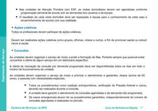 Carteira de Serviços na APS Guia de Referência Rápida 17
OrganizaçãodoServiço
Nas unidades de Atenção Primária com ESF, as visitas domiciliares devem ser agendadas conforme
programação semanal de acordo com as demandas dos usuários e da equipe;
O resultado de cada visita domiciliar deve ser repassado à equipe para o conhecimento de cada caso e
encaminhamento de acordo com sua realidade.
● Ações coletivas
Todos os profissionais devem participar de ações coletivas;
Devem ser realizadas ações coletivas como grupos, oficinas, vídeos e outros, a fim de promover saúde ou reduzir
riscos à saúde.
● Consultas
As unidades devem organizar o serviço de modo a evitar a formação de filas. Portanto sempre que possível evitar
concentrar a oferta de algum serviço em um dia/horário específico;
A oferta de marcação de consulta por demanda programada deve ser disponibilizada todos os dias em todo o
horário de funcionamento da unidade.
As unidades devem organizar o serviço de modo a priorizar o atendimento a gestantes, idosos (acima de 60
anos), e pessoas com necessidades especiais;
Todos os procedimentos como medição antropométrica, verificação de Pressão Arterial e outros,
deverão ser realizados durante a consulta;
A unidade deve garantir o atendimento de consultas agendadas e de demanda não programada;
Os casos emergenciais devem ter os procedimentos garantidos, independentemente do número de
consultas agendadas e realizadas no período;
●
●
●
●
●
 