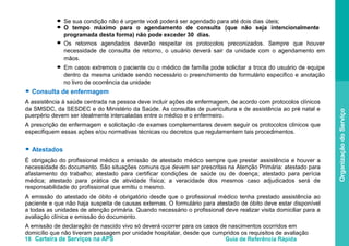 18 Carteira de Serviços na APS Guia de Referência Rápida
OrganizaçãodoServiço
Se sua condição não é urgente você poderá ser agendado para até dois dias úteis;
O tempo máximo para o agendamento de consulta (que não seja intencionalmente
programada desta forma) não pode exceder 30 dias.
Os retornos agendados deverão respeitar os protocolos preconizados. Sempre que houver
necessidade de consulta de retorno, o usuário deverá sair da unidade com o agendamento em
mãos.
Em casos extremos o paciente ou o médico de família pode solicitar a troca do usuário de equipe
dentro da mesma unidade sendo necessário o preenchimento de formulário especifico e anotação
no livro de ocorrência da unidade
● Consulta de enfermagem
A assistência à saúde centrada na pessoa deve incluir ações de enfermagem, de acordo com protocolos clínicos
da SMSDC, da SESDEC e do Ministério da Saúde. As consultas de puericultura e de assistência ao pré- natal e
puerpério devem ser idealmente intercaladas entre o médico e o enfermeiro.
A prescrição de enfermagem e solicitação de exames complementares devem seguir os protocolos clínicos que
especifiquem essas ações e/ou normativas técnicas ou decretos que regulamentem tais procedimentos.
● Atestados
É obrigação do profissional médico a emissão de atestado médico sempre que prestar assistência e houver a
necessidade do documento. São situações comuns que devem ser prescritas na Atenção Primária: atestado para
afastamento do trabalho; atestado para certificar condições de saúde ou de doença; atestado para perícia
médica; atestado para prática de atividade física; a veracidade dos mesmos caso adjudicados será de
responsabilidade do profissional que emitiu o mesmo.
A emissão do atestado de óbito é obrigatório desde que o profissional médico tenha prestado assistência ao
paciente e que não haja suspeita de causas externas. O formulário para atestado de óbito deve estar disponível
a todas as unidades de atenção primária. Quando necessário o profissional deve realizar visita domiciliar para a
avaliação clínica e emissão do documento.
A emissão de declaração de nascido vivo só deverá ocorrer para os casos de nascimentos ocorridos em
domicílio que não tiveram passagem por unidade hospitalar, desde que cumpridos os requisitos de avaliação
●
●
●
●
 