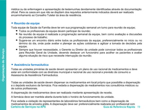 Carteira de Serviços na APS Guia de Referência Rápida 19
OrganizaçãodoServiço
médica ou de enfermagem e apresentação de testemunhas devidamente identificadas através de documentação
oficial. Para os casos em que não se dispõem dos requisitos anteriormente indicados deverá ser realizado
encaminhamento ao Conselho Tutelar da área de residência.
● Reunião de equipe
Toda equipe de Saúde da Família deve ter em sua programação semanal um turno para reunião de equipe;
Todos os profissionais da equipe devem participar da reunião;
Na reunião de equipe é realizada a programação semanal da equipe, bem como avaliação e discussões
do processo de trabalho;
Sugere-se um encontro diário entre todos os profissionais da equipe, preferencialmente no inicio ou no
término do dia, onde pode avaliar e planejar as ações cotidianas e agilizar a tomada de decisões pela
equipe.
Sempre que houver necessidade, o Gerente ou Diretor da unidade pode convocar todos os profissionais
para Reunião Geral da Unidade, devendo destacar um funcionário para acolher os pacientes e avaliar
alguma situação de risco que necessite interrupção da reunião.
● Assistência farmacêutica
Todas as unidades primárias de saúde devem apresentar um plano de uso racional de medicamentos e deve
estar em conformidade com as diretrizes municipal e nacional de uso racional e previsão de consumo a
Assessoria de Assistência Farmacêutica.
Todas as unidades de saúde devem dispensar os medicamentos em local próprio que possibilite a dispensação
e o depósito exclusivo da farmácia. Fica vedada a dispensação de medci amentos nos consultórios médicos ou
de outros profissionais.
A dispensação de medicamentos deve ser realizada mediante apresentação de receita;
A farmácia deve ser mantida aberta durante todo o horário de funcionamento da unidade.
Fica vedada a visitação de representantes de laboratórios farmacêuticos bem como a dispensação de
medicamentos de amostra grátis. A dispensação deve ser preferencialmente realizada por profissional com
●
●
●
●
 