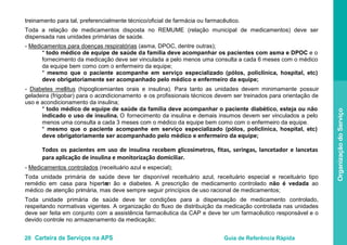 20 Carteira de Serviços na APS Guia de Referência Rápida
OrganizaçãodoServiço
treinamento para tal, preferencialmente técnico/oficial de farmácia ou farmacêutico.
Toda a relação de medicamentos disposta no REMUME (relação municipal de medicamentos) deve ser
dispensada nas unidades primárias de saúde.
- Medicamentos para doenças respiratórias (asma, DPOC, dentre outras);
* todo médico de equipe de saúde da família deve acompanhar os pacientes com asma e DPOC e o
fornecimento da medicação deve ser vinculada a pelo menos uma consulta a cada 6 meses com o médico
da equipe bem como com o enfermeiro da equipe;
* mesmo que o paciente acompanhe em serviço especializado (pólos, policlínica, hospital, etc)
deve obrigatoriamente ser acompanhado pelo médico e enfermeiro da equipe;
- Diabetes mellitus
* todo médico de equipe de saúde da família deve acompanhar o paciente diabético, esteja ou não
indicado o uso de insulina. O fornecimento da insulina e demais insumos devem ser vinculados a pelo
menos uma consulta a cada 3 meses com o médico da equipe bem como com o enfermeiro da equipe.
* mesmo que o paciente acompanhe em serviço especializado (pólos, policlínica, hospital, etc)
deve obrigatoriamente ser acompanhado pelo médico e enfermeiro da equipe;
Todos os pacientes em uso de insulina recebem glicosímetros, fitas, seringas, lancetador e lancetas
para aplicação de insulina e monitorização domiciliar.
-
(hipoglicemiantes orais e insulina). Para tanto as unidades devem minimamente possuir
geladeira (frigobar) para o acondicionamento e os profissionais técnicos devem ser treinados para orientação de
uso e acondicionamento da insulina;
Medicamentos controlados (receituário azul e especial);
Toda unidade primária de saúde deve ter disponível receituário azul, receituário especial e receituário tipo
remédio em casa para hipertens ão e diabetes. A prescrição de medicamento controlado não é vedada ao
médico de atenção primária, mas deve sempre seguir princípios de uso racional de medicamentos;
Toda unidade primária de saúde deve ter condições para a dispensação de medicamento controlado,
respeitando normativas vigentes. A organização do fluxo de distribuição da medicação controlada nas unidades
deve ser feita em conjunto com a assistência farmacêutica da CAP e deve ter um farmacêutico responsável e o
devido controle no armazenamento da medicação;
 