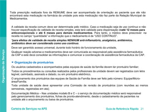 Carteira de Serviços na APS Guia de Referência Rápida 21
OrganizaçãodoServiço
Toda prescrição realizada fora da REMUME deve ser acompanhada de orientação ao paciente que ele não
encontrará esta medicação na farmácia da unidade pois esta medicação não faz parte da Relação Municipal de
Medicamentos.
A validade da receita comum deve ser determinada pelo médico. Caso a medicação seja de uso contínuo e não
houver especificação da validade de receita simples, esta terá validade para dispensação deaté 12 meses para
anticoncepcionais e até 6 meses para demais medicamentos. Para tanto, o médico deve prescrever na
receita no campo “quantidade” a informação que o medicamento é de “USO CONTÍNUO”.
*para efeitos de validade de receita simples NENHUM anti-inflamatório, analgésico, antitérmico,
antibiotico deve ser considerado como uso contínuo.
Deve ser garantido acesso universal, durante todo horário de funcionamento da unidade,
Qualquer reação adversa a medicamentos deve ser comunicada ao responsável pela assistência farmacêutica
da CAP e este deve consolidar as informações e comunicar a coordenação de assistência farmacêutica da CAP.
● Organização de prontuários
Os usuários cadastrados e acompanhados pelas equipes de saúde da família devem ter prontuário familiar;
Todos os procedimentos ou consultas realizados pelos profissionais da unidade devem ser registrados com letra
legível, carimbado, assinado e datado, ou em prontuário eletrônico,
O arquivamento dos prontuários das equipes de Saúde da Família deve ser feito pelo número: Equipe/Micro-
área/Família.
Toda unidade de saúde deve apresentar uma Comissão de revisão de prontuários (com reuniões ao menos
semestrais, registradas em ata);
Documentação Médica – Nas unidades modelo B e C – o serviço de documentação médica será responsável
pelo gerenciamento dos prontuários, fichas de pronto-atendimento, desde o cadastramento de pacientes na
unidade até o arquivamento ou baixa de prontuários.
 