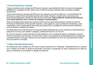22 Carteira de Serviços na APS Guia de Referência Rápida
OrganizaçãodoServiço
● Encaminhamentos / remoção
Todos os profissionais da unidade de APS devem conhecer suas referências dentro do sistema de regulação
(SISREG III) e regulação de CAP, assim como o TEIAS da sua área visitando cada uma destas unidades
formalmente;
Todo encaminhamento realizado pela APS deve ser realizado por meio de referência e contra-referência de
forma que o usuário tenha orientações precisas sobre datas, horários e unidade para o qual está sendo
encaminhado telefone da unidade que esta sendo encaminhado. Toda unidade de referência deve fornecer
uma contra-referência com o resumo da consulta e recomendações.
Estas informações estão disponíveis na lista de CEP que deve estar disponível para consulta em todos os
terminais de atendimento (A lista de CEP especifica, qual a policlínica, qual a unidade de emergência, e qual
maternidade, qual o hospital geral é referencia para aquele CEP ou unidade) lá você encontrara o telefone e
nome do diretor e endereço da unidade.
A unidade deve ter controle de todos os encaminhamentos realizados, bem como monitorar os internamentos de
pessoas de sua área, para análise e avaliação; preferencialmente em um livro ata.
Em caso de remoção a equipe deve fazer contato telefônico com a unidade de destino e apresentar os dados
clínicos do paciente a ser removido. O médico deve avaliar a necessidade de qual profissional deve acompanhar
o paciente durante a remoção. Sempre que uma situação de gravidade com risco de morte potencial o médico
deve acompanhar a remoção.
● Ações intersetoriais/parcerias
Os profissionais das unidades de APS devem buscar parcerias com Instituições, estabelecimentos ou pessoas
com o objetivo de ampliar as ações de prevenção, promoção e recuperação da saúde, participando de redes de
apoio e mobilizando a comunidade no resgate da cidadania.
 
