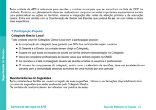 Carteira de Serviços na APS Guia de Referência Rápida 23
OrganizaçãodoServiço
Toda unidade de APS é referencia para escolas e creches municipais que se encontram na lista de CEP da
Unidade. Portanto, um planejamento deve ser realizado em conjunto com estes importantes equipamentos sociais
para potencializar as ações no território, visando a integração das redes de atenção primária e de educação
básica. Entre em contato com a Coordenação de Saúde nas Escolas que poderá lhe apo iar com idéias e dicas
mais especificas.
● Participação Popular
Colegiado Gestor Local
Toda unidade deve ter Colegiado Gestor Local com a participação popular;
A composição do colegiado deve garantir que 50% dos participantes sejam usuários
O Gerente e o Diretor da unidade devem dirigir o Colegiado;
Sugere-se que todas as equipes de saúde da família tenham representação no Colegiado;
Deve-se considerar profissionais de Saúde todos que tenham registro no CNES.
As reuniões e a fala no Colegiado devem ser abertas a todos os usuários e profissionais;
O número de componentes do colegiado, assim como o calendário de reuniões, deve ser estabelecido em
parceria com a comunidade devendo ao menos ter uma reunião por ano com ata;
Ouvidoria/Caixa de Sugestões
Toda unidade deve facilitar ao usuário o registro de suas sugestões, criticas ou reclamações disponibilizando livro
ou caixa de sugestões que serão analisadas pelo Colegiado Gestor.
Os contatos da ouvidoria devem ser afixados nos quadros de aviso.
●
●
●
●
●
●
 