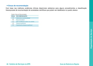 26 Carteira de Serviços na APS Guia de Referência Rápida
OrganizaçãodoServiço
● Graus de recomendação
Com base nas melhores evidências clínicas disponíveis adotamos para alguns procedimentos a classificação
hierarquizada de recomendação de sociedades científicas que podem ser detalhados no quadro abaixo:
Quadro: Graus de Recomendação
GRAU RECOMENDAÇÃO
A Altamente recomendável
B Recomendável
C Sem evidência a favor ou contra
D Desaconselhável
E Claramente desaconselhável
 