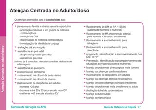 Carteira de Serviços na APS Guia de Referência Rápida 27
AtençãoCentradanoadulto/idoso
Atenção Centrada no Adulto/idoso
Os serviços oferecidos para o Adulto/idoso são:
● planejamento familiar e direito sexual e reprodutivo
- orientação individual e em grupos de métodos
contraceptivos
- inserção de DIU
- dispensação de métodos contraceptivos
- investigação de infertilidade conjugal
● avaliação pré -concepção
● assistência ao pré -natal
- diagnóstico precoce gravidez
- assistência pré-natal
(mínimo de 6 consultas. Intercalar consultas médicas e de
enfermagem)
● assistência ao puerpério
● assistência ao climatério
● rastreamento de câncer de colo uterino
● rastreamento de câncer de mama
● Rastreamento de dislipidemia em adultos
- homens >35 anos
- homens entre 20 e 35 anos se alto risco CV
- mulheres >45 anos de alto risco CV
● Rastreamento de DM se PA > 135/80
sustentada (homens e mulheres)
● Rastreamento de HÁ (hipertensão arterial)
para homens > 18 anos, anualmente
● Rastreamento e aconselhamento para
tabagismo
● Rastreamento e aconselhamento para
alcoolismo
● prevenção, identificação e acompanhamento das
DST e HIV
● Prevenção, identificação e acompanhamento de
situações de violência contra mulheres;
● Manejo de problemas ginecológicos mais comuns
● Manejo das doenças cardiovasculares
● Rastreamento de dislipidemia em adultos
● Manejo das doenças crônicas respiratórias
● Manejo de outras doenças crônicas prevalentes
● Manejo de problemas mais prevalentes no adulto
● Avaliação global do paciente idoso
● Manejo de tuberculose
● Manejo de Hanseníase
 