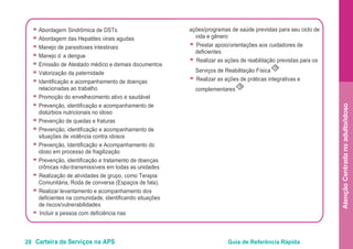 28 Carteira de Serviços na APS Guia de Referência Rápida
AtençãoCentradanoadulto/idoso
● Abordagem Sindrômica de DSTs
● Abordagem das Hepatites virais agudas
● Manejo de parasitoses intestinais
● Manejo d a dengue
● Emissão de Atestado médico e demais documentos
● Valorização da paternidade
● Identificação e acompanhamento de doenças
relacionadas ao trabalho
● Promoção do envelhecimento ativo e saudável
● Prevenção, identificação e acompanhamento de
distúrbios nutricionais no idoso
● Prevenção de quedas e fraturas
● Prevenção, identificação e acompanhamento de
situações de violência contra idosos
● Prevenção, Identificação e Acompanhamento do
idoso em processo de fragilização
● Prevenção, identificação e tratamento de doenças
crônicas não-transmissíveis em todas as unidades
● Realização de atividades de grupo, como Terapia
Comunitária, Roda de conversa (Espaços de fala).
● Realizar levantamento e acompanhamento dos
deficientes na comunidade, identificando situações
de riscos/vulnerabilidades
● Incluir a pessoa com deficiência nas
ações/programas de saúde previstas para seu ciclo de
vida e gênero
● Prestar apoio/orientações aos cuidadores de
deficientes
● Realizar as ações de reabilitação previstas para os
Serviços de Reabilitação Física
O
● Realizar as ações de práticas integrativas e
complementares
O
 