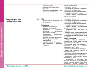 Carteira de Serviços na APS Guia de Referência Rápida 31
AtençãoCentradanoadulto/idoso
• Glicemia de jejum
• Sorologia para sífilis (VDRL)
• Anti-HIV
• HBsAg (se não vacinadas) – pode
ser feita vacina na sala de parto
consulta (se disponível)
- medir altura uterina
- auscultar BCF (batimento cardiofetal)-
a partir de IG de 12 semanas
- medir peso / pressão arterial / edema
- orientações nutricionais, mamas
- solicitar exames complementares
(quando necessário)
Assistência ao pré-
natal de baixo risco
I
• Se indicação ou idealmente com
20 semanas
USG
• Analgésicos/antitérmicos
(dipirona, paracetamol)
Medicações
• Antibióticos (cefalexina,
ampicilina, amoxicilina,
Benzetacil 1.200.000UI
• Antieméticos: dimenidrinato,
metoclopramida
• Antiácido: hidróxido de alumínio
• Protetor gástrico: ranitidina
• Antiasmáticos
• Hipoglicemiantes: *** insulina
• Anti-hipertensivos: metildopa,
hidralazina
- medir altura uterina
- auscultar BCF (batimento cardiofetal)-
a partir de IG de 12 semanas
- medir peso / pressão arterial / edema
- orientações nutricionais, mamas
- solicitar exames complementares
(quando necessário)
- encaminhar PN alto risco se
necessário
- Identificar sinais e situações de risco
em saúde mental na gravidez, incluindo
a fragilidade da rede de proteção social
da gestante
(fissura mamária, sucção débil, pega
inadequada, recusa, demora na
A partir 3º trimestre:
- realizar palpação abdominal –
manobras de Leopold para confirmar
apresentacao e situação;
- orientações sinais de alerta e de
maturidade fetal e sintomas
preparatórios para o parto
- vincular a maternidade de referência
- acesso livre a qualquer momento se
gestante necessitar
- orientação amamentação exclusiva e
métodos contraceptivos no pós parto
- orientação a fricção mamária aréolas
diariamente no banho
- identificação e prevenção das
principais dificuldades de amamentação
 