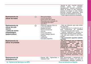 32 Carteira de Serviços na APS Guia de Referência Rápida
AtençãoCentradanoadulto/idoso
“descida do leite”, mamilos doloridos,
mamilos planos ou invertidos,
ingurgitamento mamário, candidíase,
reflexo de ejeção do leite exagerado,
presença de sangue no leite, mastite,
abscesso mamário, galactocele, baixa
produção do leiteimplantes de mama)
- Toque vaginal somente se necessário
Rastreamento do
câncer de mama
I • Mesa ginecológica
• Avental descartável
• Exame clínico das mamas
• Requisição para solicitação de
mamografia (formulário
específico)
Rastreamento de
câncer de colo
uterino
- coleta de exame
citopatológico
(papanicolaou)
I • Espéculos vaginais (P,M e G)
• Luvas descartáveis
• Espátula de Ayres
• Escova endocervical
• Lâminas
• Frasco para lâmina
• Fixador citológico (álcool)
• Etiquetas
• Lubrificante
• Formulário específico
- Deve ser oferecido para toda mulher
em idade fértil;
- Periodicidade de 1x a cada ano por 2
anos consecutivos. Se resultados
normais passar para cada 3 anos;
- médicos, enfermeiros e técnicos de
enfermagem treinados podem realizar;
- não usar ácido acético ou iodo (Teste
Schiller);
* não é necessário aguardar cadastro
no CITEC.
Rastreamento do
câncer de próstata
- Em consonância com as evidências
científicas disponíveis e as
recomendações da OMS, a
organização de ações de
rastreamento para o câncer da
próstata não é recomendada.
- Homens que demandem
espontaneamente a realização do
exame de rastreamento devem ser
informados por seus médicos sobre os
riscos e benefícios associados a esta
prática
Rastreamento de
dislipidemia em
• Exames HDL, Triglicerídeos e
Colesterol Total
Está recomendado o rastreamento de
dislipidemia em adultos, com graus de
recomendação variáveis conforme o
 