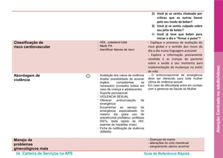 34 Carteira de Serviços na APS Guia de Referência Rápida
AtençãoCentradanoadulto/idoso
2) Você já se sentiu chateado por
críticas que os outros fazem
pelo seu modo de beber?
3) Você já se sentiu culpado sobre
seu jeito de beber?
4) Você já teve que beber para
iniciar o dia e “firmar o pulso”?
Classificação de
risco cardiovascular
• HDL, colesterol total
• Medir PA
• Identificar fatores de risco
- Explique o processo de avaliação do
risco global e o sentido dos riscos do
dia-a-dia numa linguagem acessível
- Explore a informação previamente
recebida e as crenças do paciente
sobre a saúde e seu momento para
implementação de mudanças no estilo
de vida
Abordagem de
violência
I • Avaliação dos casos de violência
• Avaliar possibilidade de acionar
órgãos competentes se
necessário (conselho tutelar em
caso de criança e adolescente)
• Suporte psicossocial
• VIOLENCIA SEXUAL
• Oferecer anticoncepção de
emergência
• Encaminhar ao serviço de
emergência especializado no
mesmo dia (para uso de
antiretroviral profilático, profilaxia
DSTs, teste rápido de HIV,
exames de hepatites virais)
• Ficha de notificação de violência
(SINAN)
- O anticoncepcional de emergência
deve ser oferecido para toda mulher
vítima de violência sexual;
Em caso de dificuldade entre em contato
com a gerencia de Saúde da Mulher
Manejo de
problemas
ginecológicos mais
- Doenças da mama
- alterações do ciclo menstrual
- sangramento uterino anormal
 