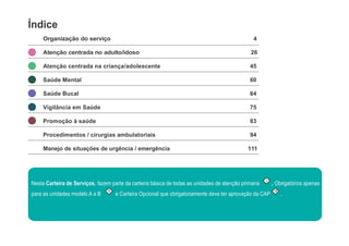 Índice
Organização do serviço 4
Atenção centrada no adulto/idoso 26
Atenção centrada na criança/adolescente 45
Saúde Mental 60
Saúde Bucal 64
Vigilância em Saúde 75
Promoção à saúde 83
Procedimentos / cirurgias ambulatoriais 94
Manejo de situações de urgência / emergência 111
Nesta Carteira de Serviços, fazem parte da carteira básica de todas as unidades de atenção primaria
I
, Obrigatórios apenas
para as unidades modelo A e B
II
e Carteira Opcional que obrigatoriamente deve ter aprovação da CAP
O
.
 
