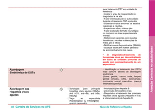 40 Carteira de Serviços na APS Guia de Referência Rápida
AtençãoCentradanoadulto/idoso
para tratamento PQT em unidade de
referência
- Avaliar o grau de incapacidade no
diagnóstico e na alta.
- Fazer orientação para o autocuidado
durante o tratamento PQT e pós alta.
- Observar sinais e sintomas de estados
reacionais e neurites.
- Inspecionar olhos, mãos e pés.
- Fazer avaliação dermato neurológica
no momento da dose supervisionada
mensal.
- Referenciar pacientes com reações
hansênicas, neurites e alterações de
mãos, pés e olhos.
- Notificar casos diagnosticados (SINAN)
- Atualizar dados em boletim periódico
de acompanhamento dos casos
* O diagnóstico/tratamento de
hanseníase deve ser descentralizado
em todas as unidades primárias de
saúde com acompanhamento de um
especialista.
Abordagem
Sindrômica de DSTs
I - identificação e tratamento das DSTs
mais comuns através de abordagem
sindrômica
(úlcera genital, cancro mole, herpes
genital simples, sífilis, donovanose,
corrimento uretral masculino, doença
inflamatória pélvica)
Abordagem das
Hepatites virais
agudas
I • Sorologias para principais
hepatites virais agudas (HBsAg,
Anti HCV, anti-HBc, anti HBe,
HBeAg)
• Vaga ao especialista
(hepatologista ou infectologista)
quando necessário
- imunização para hepatite B
- prevenção de hepatites virais;
- Diagnóstico e tratamento das principais
hepatites virais agudas (Hepatite A e B)
e referenciamento de hepatite C.
 